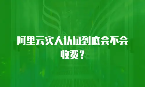 阿里云实人认证到底会不会收费？