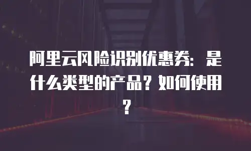 阿里云风险识别优惠券：是什么类型的产品？如何使用？