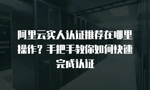 阿里云实人认证推荐在哪里操作？手把手教你如何快速完成认证