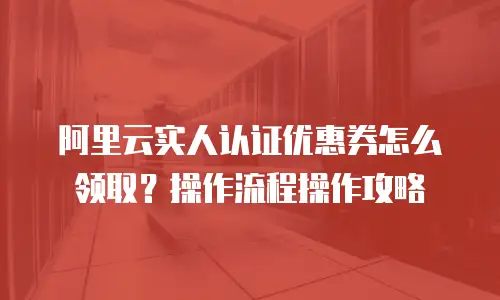 阿里云实人认证优惠券怎么领取？操作流程操作攻略