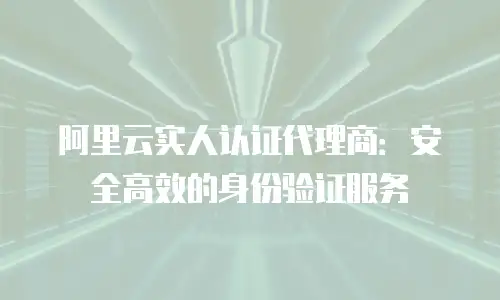 阿里云实人认证代理商：安全高效的身份验证服务
