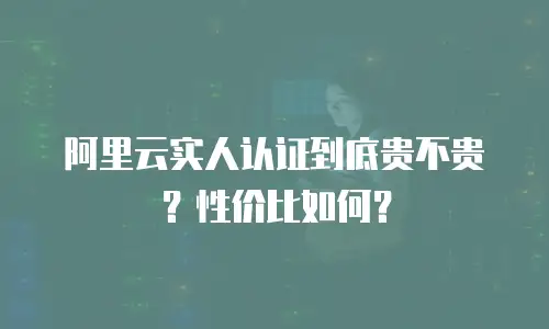阿里云实人认证到底贵不贵？性价比如何？