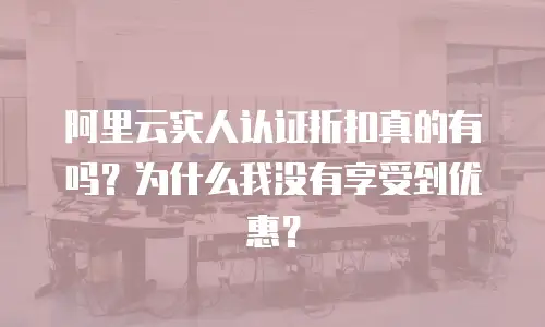阿里云实人认证折扣真的有吗？为什么我没有享受到优惠？