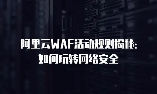 阿里云WAF活动规则揭秘：如何玩转网络安全