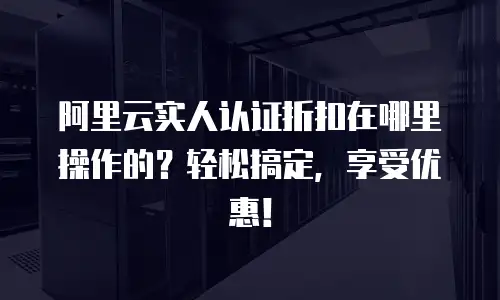 阿里云实人认证折扣在哪里操作的？轻松搞定，享受优惠！