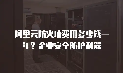 阿里云防火墙费用多少钱一年？企业安全防护利器