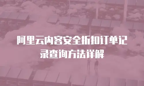 阿里云内容安全折扣订单记录查询方法详解