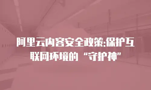 阿里云内容安全政策:保护互联网环境的“守护神”