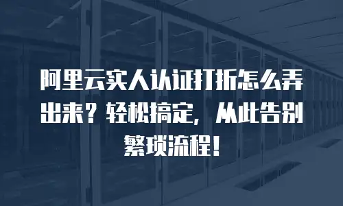 阿里云实人认证打折怎么弄出来？轻松搞定，从此告别繁琐流程！