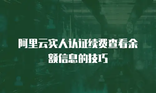 阿里云实人认证续费查看余额信息的技巧