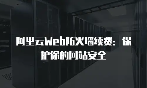 阿里云Web防火墙续费：保护你的网站安全