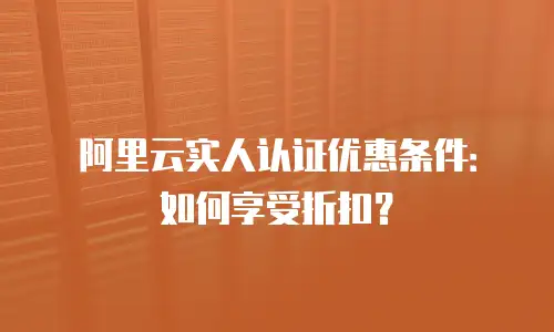 阿里云实人认证优惠条件：如何享受折扣？