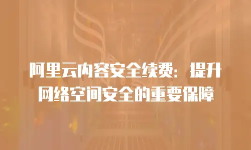 阿里云内容安全续费：提升网络空间安全的重要保障
