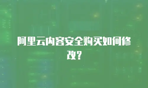 阿里云内容安全购买如何修改？