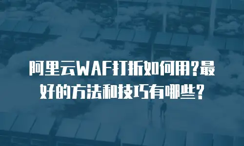 阿里云WAF打折如何用?最好的方法和技巧有哪些?