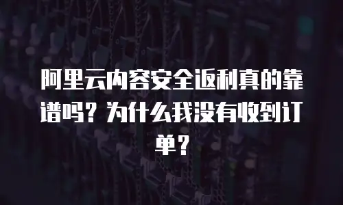 阿里云内容安全返利真的靠谱吗？为什么我没有收到订单？