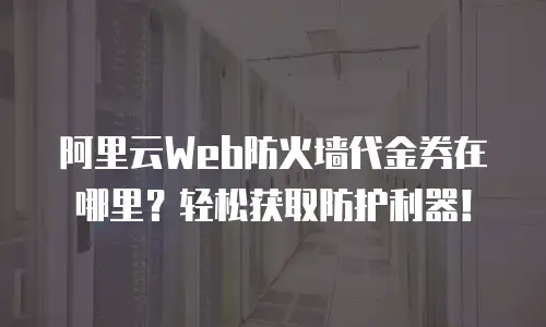 阿里云Web防火墙代金券在哪里？轻松获取防护利器！