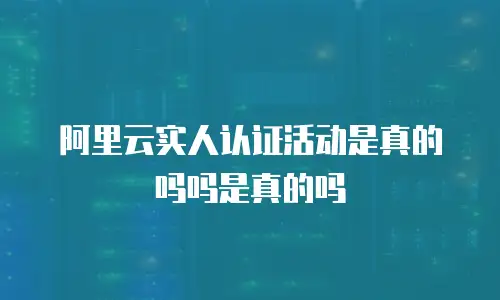 阿里云实人认证活动是真的吗吗是真的吗