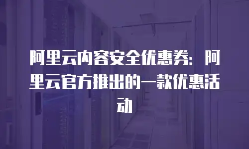 阿里云内容安全优惠券：阿里云官方推出的一款优惠活动