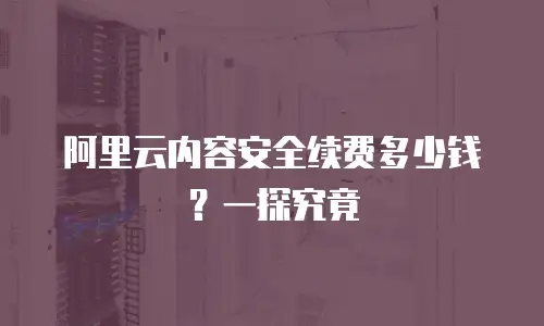 阿里云内容安全续费多少钱？一探究竟