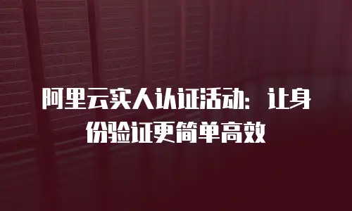 阿里云实人认证活动：让身份验证更简单高效