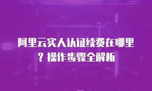 阿里云实人认证续费在哪里？操作步骤全解析