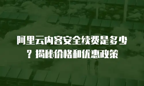 阿里云内容安全续费是多少？揭秘价格和优惠政策