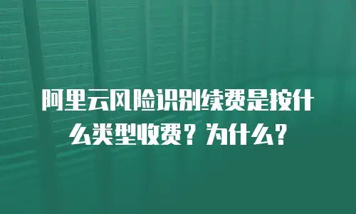 阿里云风险识别续费是按什么类型收费？为什么？