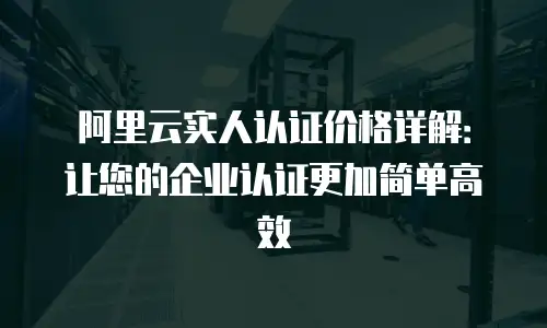 阿里云实人认证价格详解：让您的企业认证更加简单高效