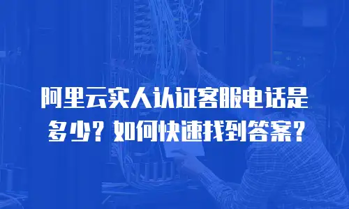 阿里云实人认证客服电话是多少？如何快速找到答案？