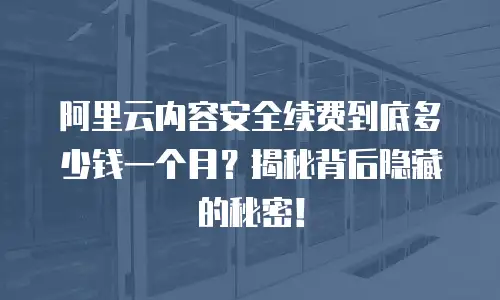 阿里云内容安全续费到底多少钱一个月？揭秘背后隐藏的秘密！