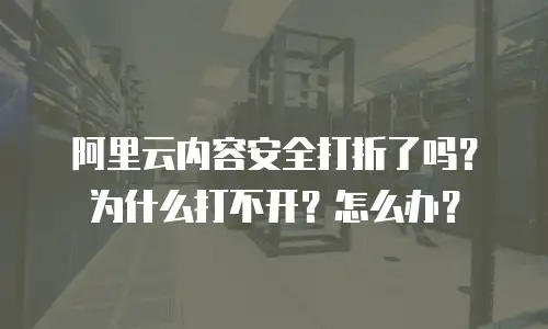 阿里云内容安全打折了吗？为什么打不开？怎么办？
