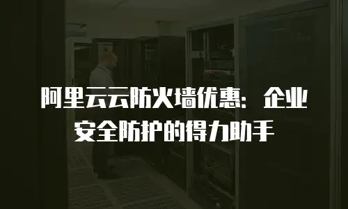 阿里云云防火墙优惠：企业安全防护的得力助手