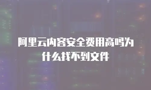 阿里云内容安全费用高吗为什么找不到文件