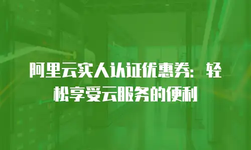 阿里云实人认证优惠券：轻松享受云服务的便利