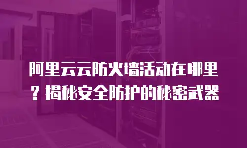 阿里云云防火墙活动在哪里？揭秘安全防护的秘密武器