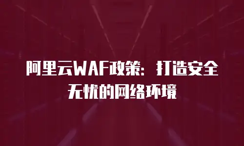 阿里云WAF政策：打造安全无忧的网络环境