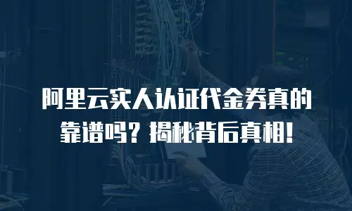 阿里云实人认证代金券真的靠谱吗？揭秘背后真相！