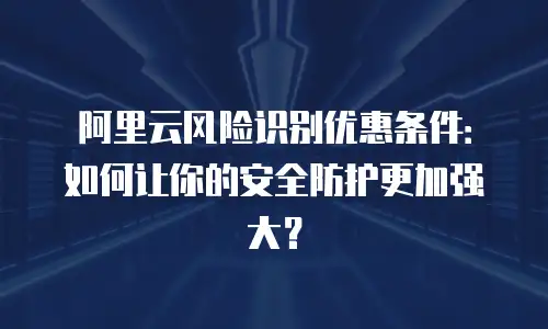 阿里云风险识别优惠条件：如何让你的安全防护更加强大？
