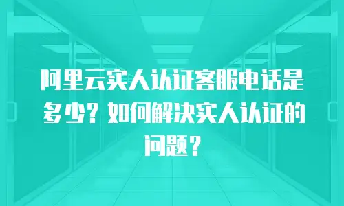 阿里云实人认证客服电话是多少？如何解决实人认证的问题？