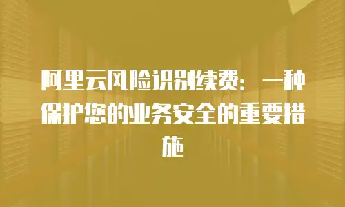 阿里云风险识别续费：一种保护您的业务安全的重要措施