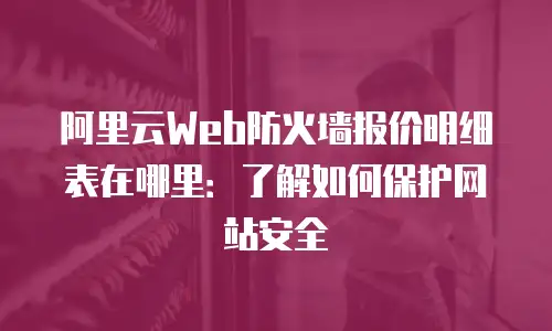 阿里云Web防火墙报价明细表在哪里：了解如何保护网站安全