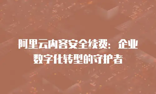 阿里云内容安全续费：企业数字化转型的守护者