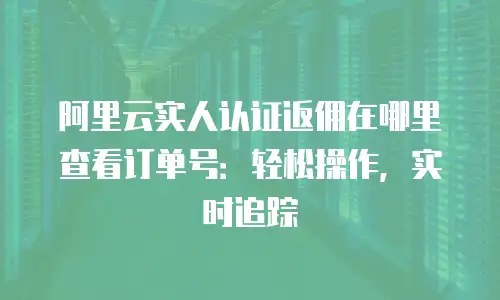 阿里云实人认证返佣在哪里查看订单号：轻松操作，实时追踪