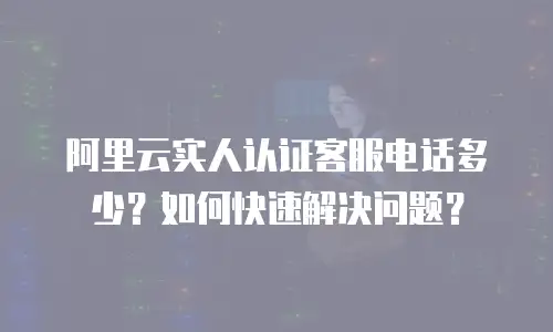 阿里云实人认证客服电话多少？如何快速解决问题？