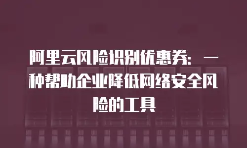 阿里云风险识别优惠券：一种帮助企业降低网络安全风险的工具