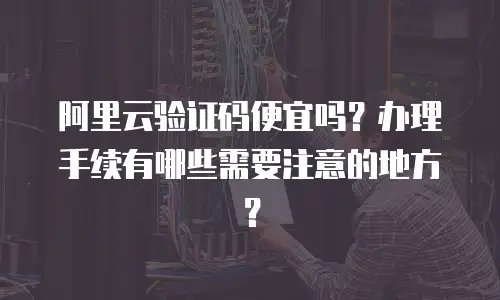 阿里云验证码便宜吗？办理手续有哪些需要注意的地方？