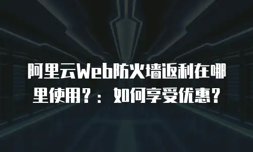 阿里云Web防火墙返利在哪里使用？：如何享受优惠？