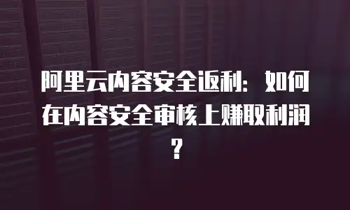 阿里云内容安全返利：如何在内容安全审核上赚取利润？