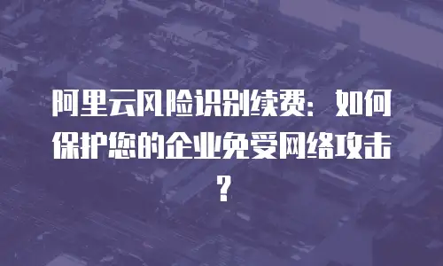 阿里云风险识别续费：如何保护您的企业免受网络攻击？